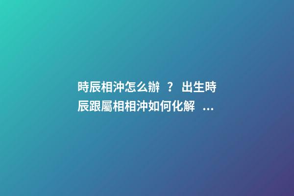 時辰相沖怎么辦？ 出生時辰跟屬相相沖如何化解，八字時辰沖孩子生肖會怎樣？-第1張-觀點-玄機派
